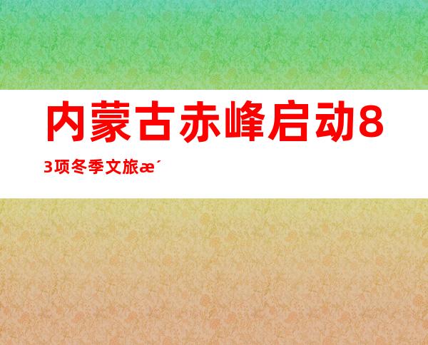 内蒙古赤峰启动83项冬季文旅活动 预计实现游客量450万人次