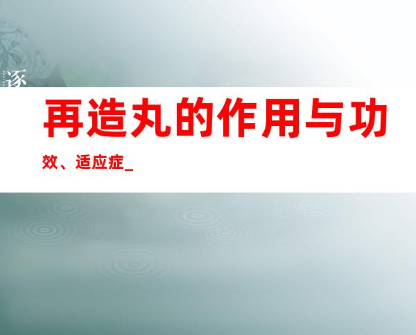 再造丸的作用与功效、适应症_不良反应与注意事项