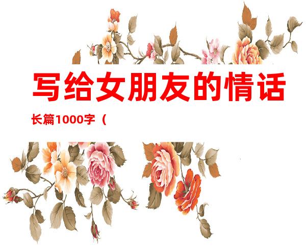 写给女朋友的情话长篇1000字（写给女朋友的情话感动500字）