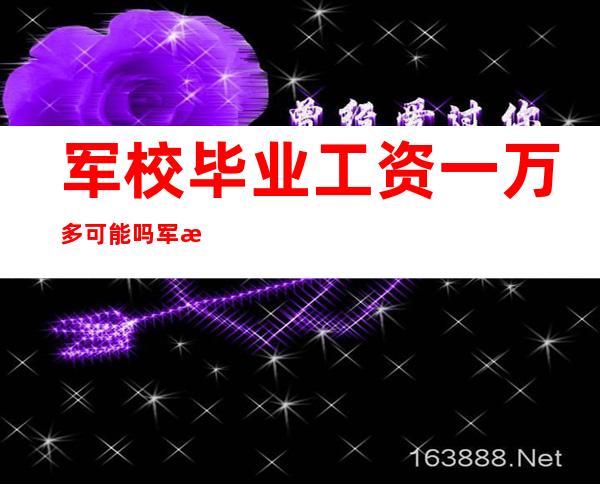 军校毕业工资一万多可能吗 军校毕业的待遇，军校毕业工资一万多吗有什么待遇