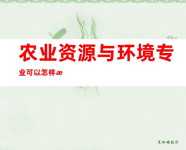 农业资源与环境专业可以怎样推动乡村振兴（农业资源与环境专业认识感想与体会）