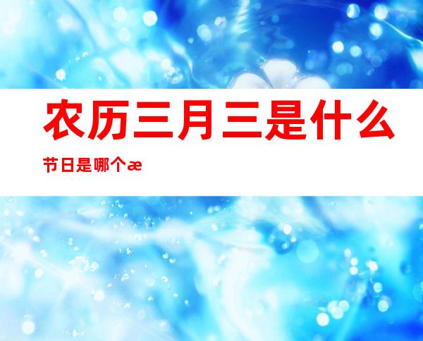 农历三月三是什么节日是哪个民族的节日(农历三月三是什么节日为什么要吃鸡蛋)