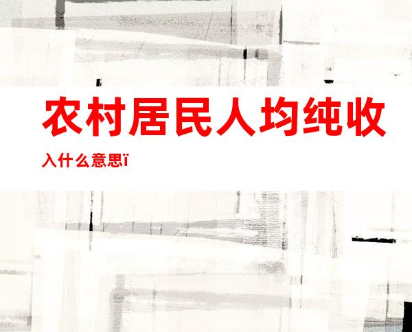 农村居民人均纯收入什么意思，它和与人均可支配收入有何区别？