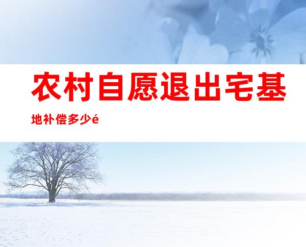 农村自愿退出宅基地补偿多少钱_政府征用农村宅基地补偿标准