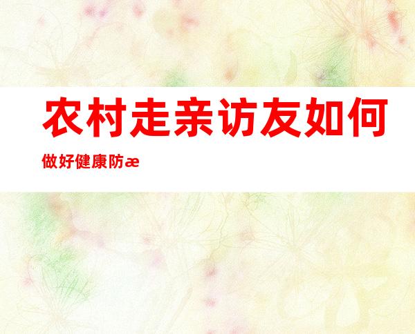 农村走亲访友如何做好健康防护 ？——权威专家解读防疫热点问题