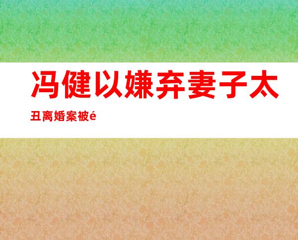 冯健以嫌弃妻子太丑         离婚案被闹得沸沸扬扬