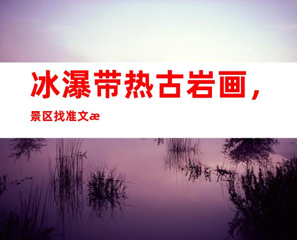 冰瀑带热古岩画，景区找准文旅融合的“燃爆点”