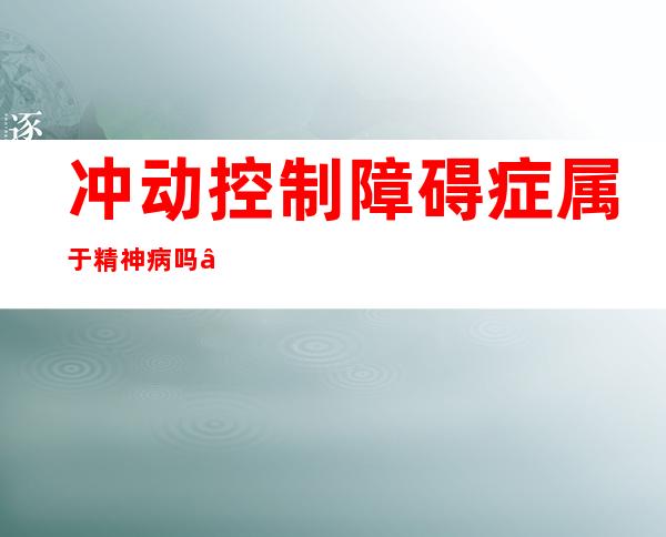 冲动控制障碍症属于精神病吗——冲动控制障碍产生的原因