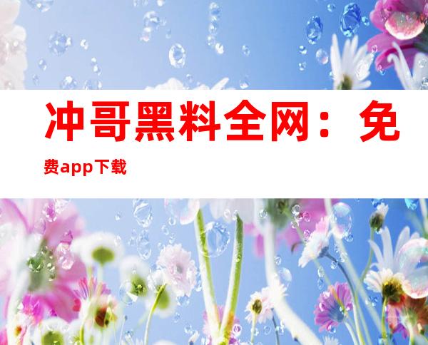 冲哥黑料全网：免费app下载