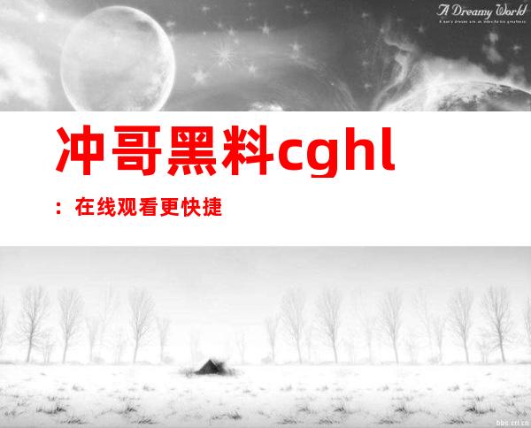 冲哥黑料cghl：在线观看更快捷便利，不信来试试