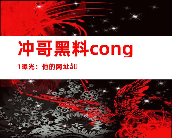 冲哥黑料 cong1曝光：他的网址地址是什么？