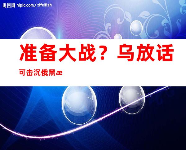 准备大战？乌放话可击沉俄黑海舰队！俄：清醒点