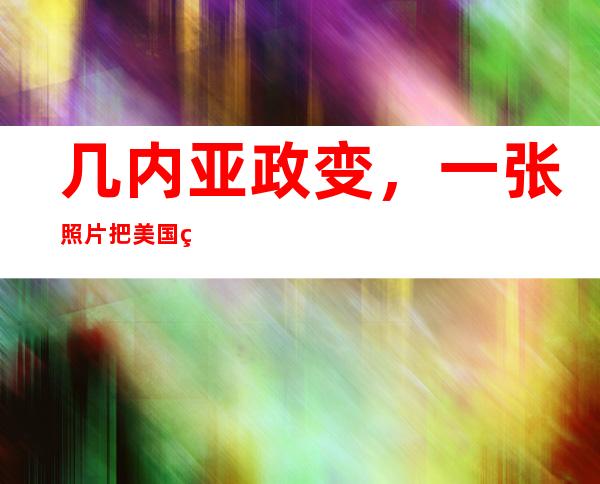 几内亚政变，一张照片把美国牵出来了……