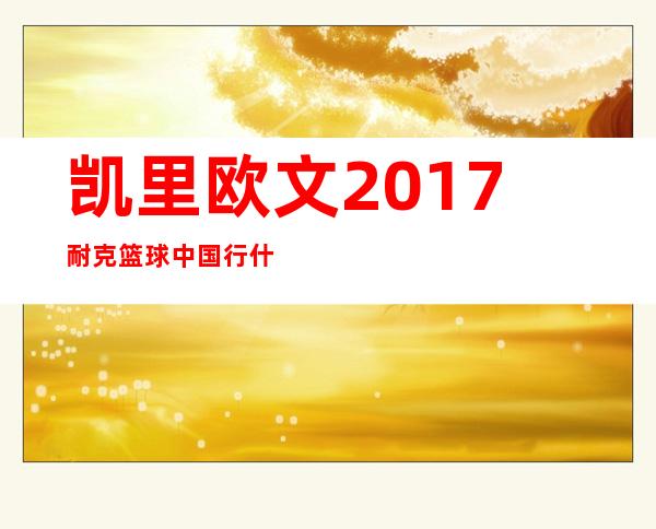 凯里欧文2017耐克篮球中国行什么时候开始_行程安排