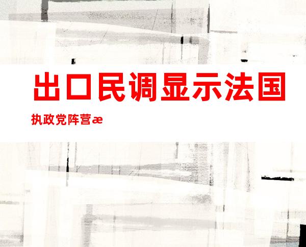 出口民调显示法国执政党阵营未取得国民议会绝对多数席位