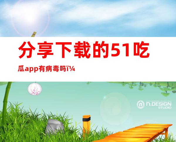 分享下载的51吃瓜app有病毒吗？