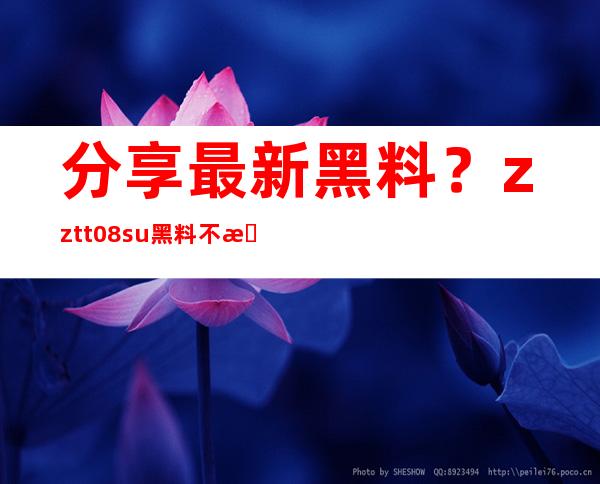 分享最新黑料？zztt08.su黑料不打烊官网更新速度最快