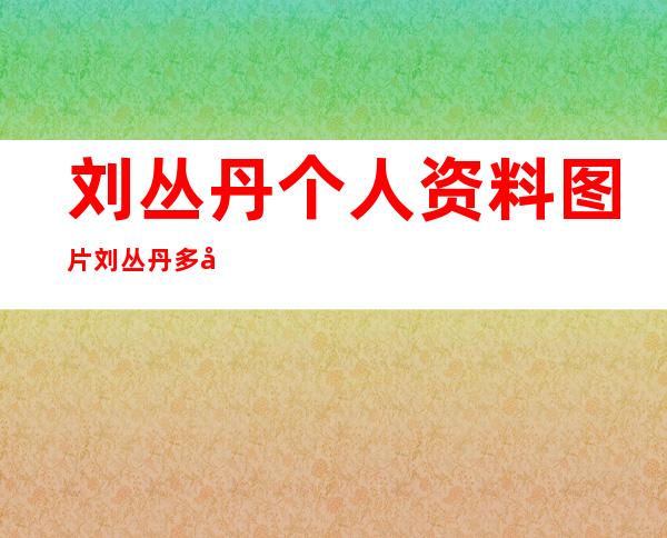 刘丛丹个人资料图片 刘丛丹多大年龄