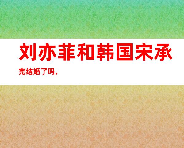 刘亦菲和韩国宋承宪结婚了吗,宋承宪结婚了吗多大岁数