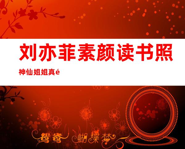 刘亦菲素颜读书照 神仙姐姐真面目示人容姿令人大发春心