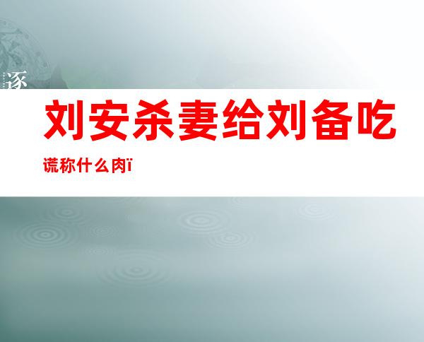 刘安杀妻给刘备吃谎称什么肉?，刘安杀妻是真实的历史吗