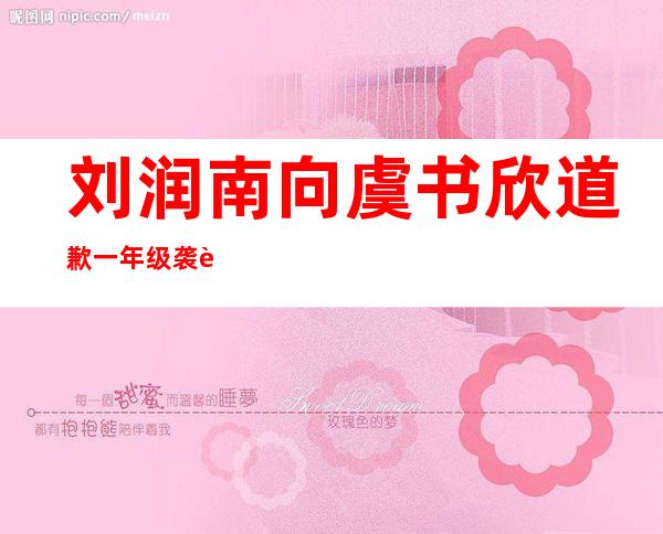 刘润南向虞书欣道歉 一年级袭胸事件被网友扒出声讨