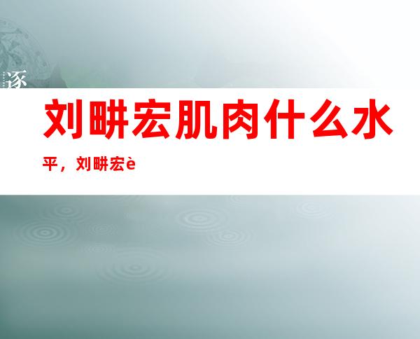 刘畊宏肌肉什么水平，刘畊宏肌肉怎么练的