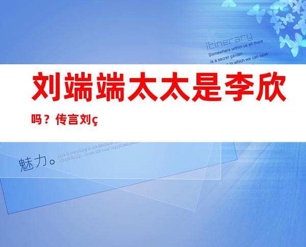 刘端端太太是李欣吗？传言刘端端和其经纪人有一腿？