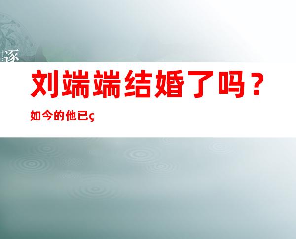 刘端端结婚了吗？如今的他已经结婚十年了？