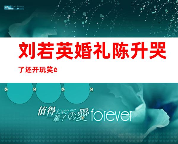 刘若英婚礼陈升哭了:还开玩笑说终于还我清白了 陈升为刘若英写的歌曲