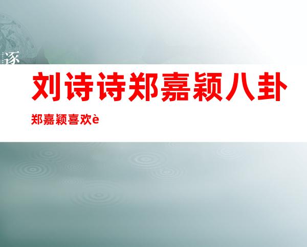 刘诗诗郑嘉颖八卦 郑嘉颖喜欢过刘诗诗吗