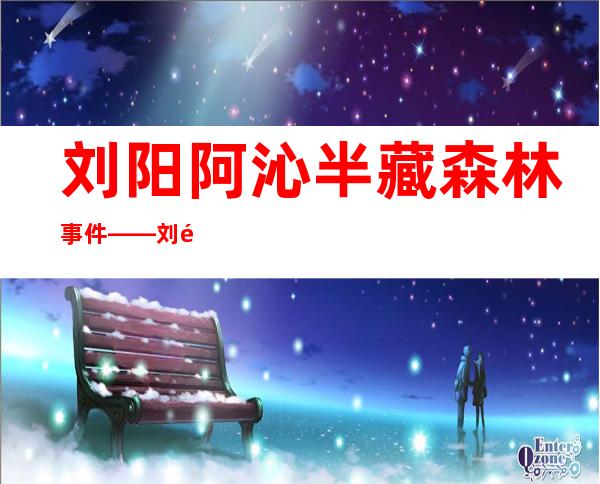 刘阳阿沁半藏森林事件——刘阳阿沁在一起多久