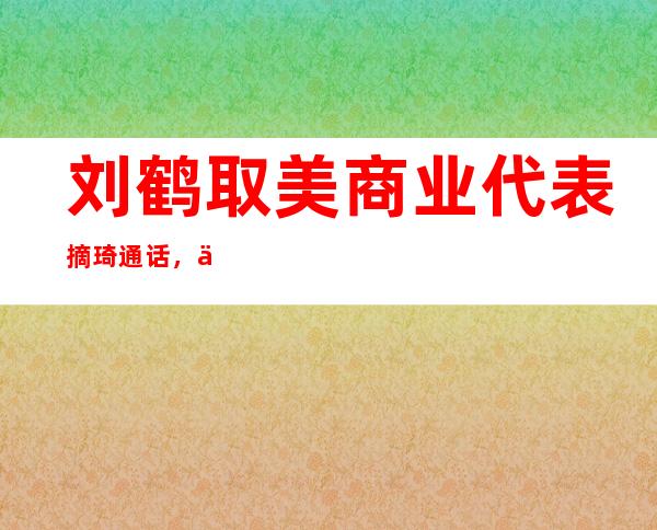 刘鹤取美商业 代表摘琦通话 ，为拜登当局 下台此后初次 ，该若何 解读？