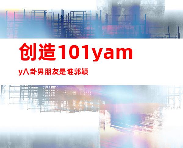 创造101yamy八卦男朋友是谁 郭颖yamy是哪里人年龄多大资料介绍