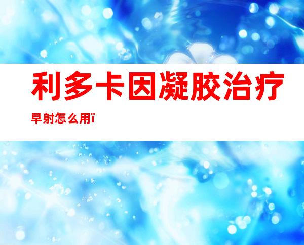 利多卡因凝胶治疗早射怎么用（立冬是几月几日2022）