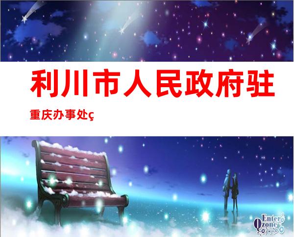 利川市人民政府驻重庆办事处电话——利川市人民政府最新领导名单