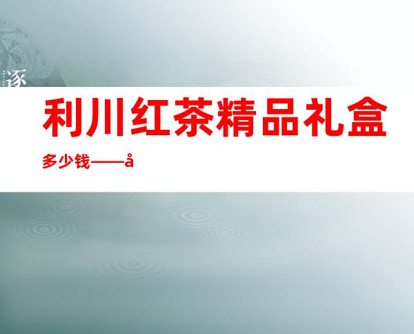 利川红茶精品礼盒多少钱——利川红茶品牌排行榜