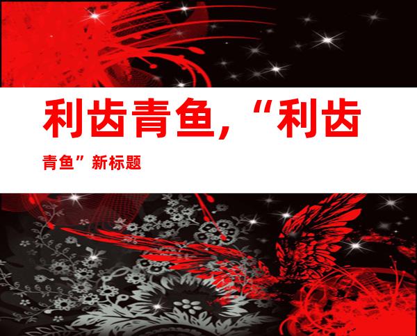 利齿青鱼,“利齿青鱼”新标题：“锋利牙齿的青色鱼”