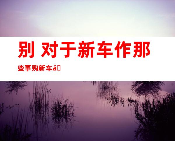 别 对于新车作那些事 购新车后 九 九%的人湿过的蠢事