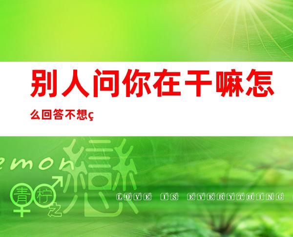 别人问你在干嘛怎么回答不想继续聊（别人问你在干嘛怎么回答土味情话）