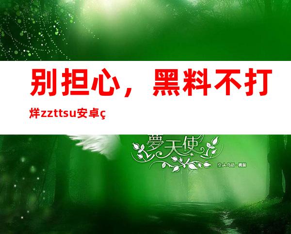 别担心，黑料不打烊zzttsu安卓版、苹果版全都更新了