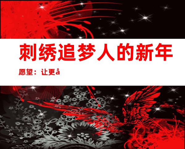 刺绣追梦人的新年愿望：让更多绣娘用灵巧双手“绣”出幸福