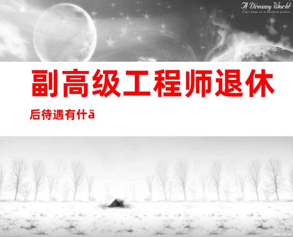 副高级工程师退休后待遇有什么区别?（副高级工程师职称评定条件及流程）