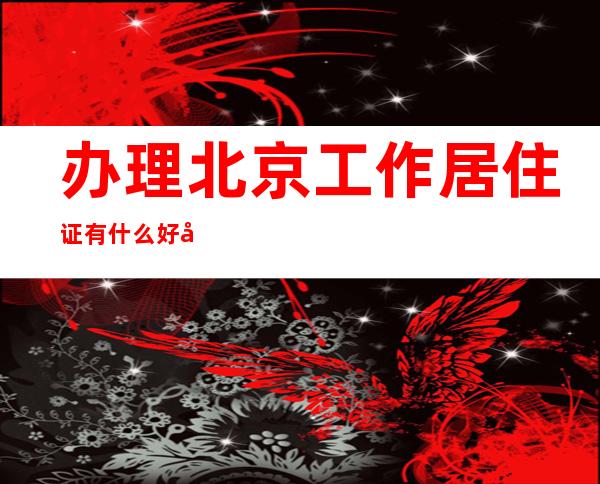 办理北京工作居住证有什么好处-北京市工作居住证有什么用途