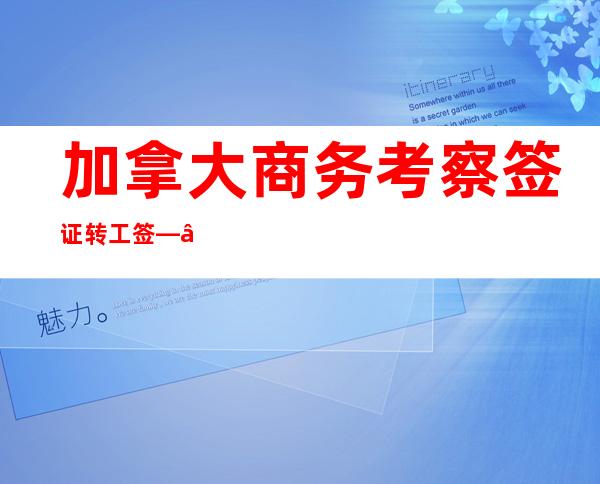 加拿大商务考察签证转工签——加拿大商务考察签证费用