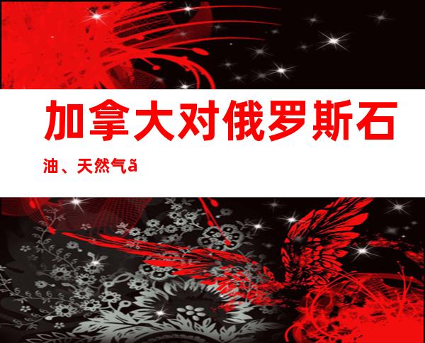 加拿大对俄罗斯石油、天然气、化工行业追加制裁