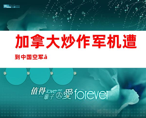 加拿大炒作军机遭到中国空军“干扰” ，一看“事发”地点……