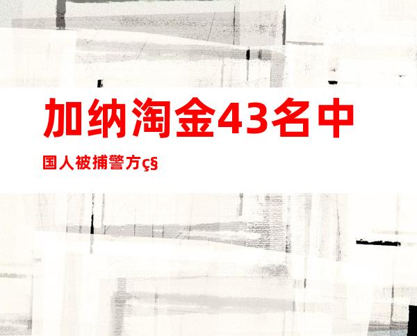 加纳淘金43名中国人被捕警方称其涉嫌非法采金或遭遣返_新闻