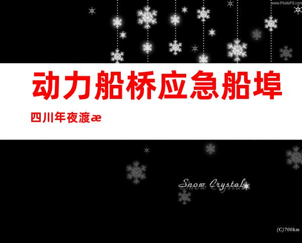 动力船桥+应急船埠 四川年夜渡河岸“水陆联运”应急通道买通