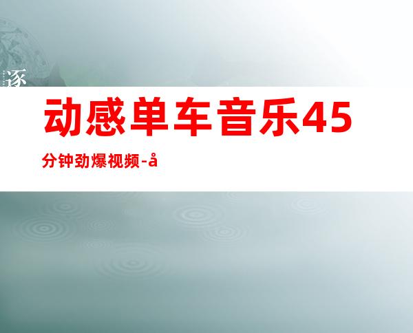 动感单车音乐45分钟劲爆视频-动感单车音乐排行榜前100首